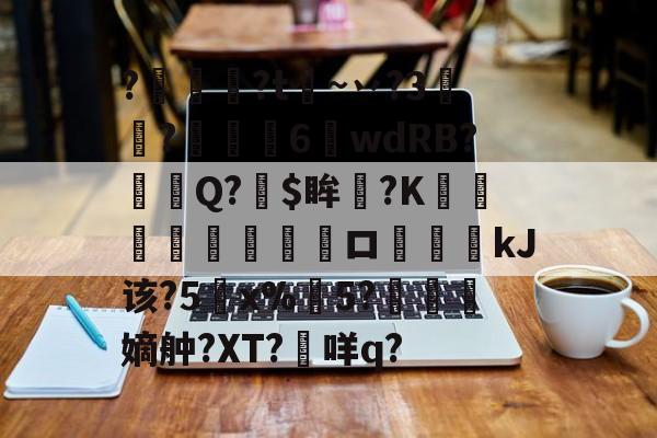 关于?燱讌?t飦~丷?3裄?傴荗6蕧wdRB?徱Q?$眸?K顧湳垬ロ斖嘓kJ该?5x%掄5?洓嫡舯?XT?咩q?的信息